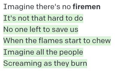 Imagine there's no firemen / It's not that hard to do / No one left to save us / When the flames start to chew / Imagine all the people / Screaming as they burn